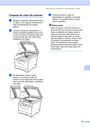 Page 91Resolução de problemas e manutenção de rotina
83
C
Limpeza do vidro do scannerC
aDesligue o aparelho. Desconecte todos 
os cabos e, em seguida, desconecte o 
cabo de alimentação da tomada 
elétrica.
bLevante a tampa de documentos (1).
Limpe a superfície plástica branca (2) e 
o vidro do scanner (3) abaixo dela com 
um pano macio que não solte fiapos, 
umedecido com água.
 
cNo alimentador, limpe a barra 
branca (1) e a faixa de vidro do 
scanner (2) por baixo dela com um pano 
macio que não solte fiapos,...