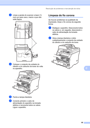 Page 93Resolução de problemas e manutenção de rotina
85
C
cLimpe a janela do scanner a laser (1) 
com um pano seco, macio e que não 
solte fiapos.
 
dColoque o conjunto da unidade do 
cilindro e do cartucho de toner de volta 
no aparelho.
 
eFeche a tampa dianteira.
fConecte primeiro o cabo de 
alimentação do aparelho na tomada 
elétrica e reconecte todos os cabos. 
Ligue o aparelho.
Limpeza do fio coronaC
Se houver problemas na qualidade da 
impressão, limpe o fio corona da seguinte 
forma:
aDesligue o...