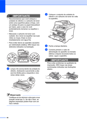 Page 9486
IMPORTANTE
• Recomendamos que você coloque a 
unidade do cilindro e o cartucho de toner 
sobre uma superfície plana e limpa, com 
um pedaço de pano ou papel descartável 
por baixo, para o caso de você 
acidentalmente derramar ou espalhar o 
toner.
• Manuseie o cartucho de toner com 
cuidado. Se o toner se espalhar nas suas 
mãos ou roupa, limpe ou lave 
imediatamente com água fria.
• Para evitar danos ao aparelho causados 
por eletricidade estática, NÃO toque nos 
eletrodos indicados na ilustração....