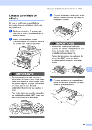 Page 95Resolução de problemas e manutenção de rotina
87
C Limpeza da unidade do 
cilindroC
Se houver problemas na qualidade da 
impressão, limpe a unidade do cilindro da 
seguinte forma:
aDesligue o aparelho. E, em seguida, 
desconecte o cabo de alimentação da 
tomada elétrica. 
bAbra a tampa dianteira e retire 
cuidadosamente o conjunto da unidade 
do cilindro e do cartucho de toner.
 
IMPORTANTE
• Recomendamos que você coloque a 
unidade do cilindro e o cartucho de toner 
sobre uma superfície plana e limpa,...