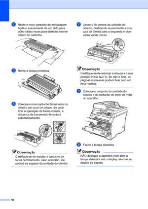 Page 10092
dRetire o novo cartucho da embalagem. 
Agite-o suavemente de um lado para 
outro várias vezes para distribuir o toner 
dentro do cartucho.
 
eRetire a tampa protetora. 
fColoque o novo cartucho firmemente no 
cilindro até ouvir um clique. Se você 
fizer a operação de forma correta, a 
alavanca de travamento levantará 
automaticamente.
 
Observação
Certifique-se de instalar o cartucho de 
toner corretamente; caso contrário, ele 
poderá se separar da unidade do cilindro.
 
gLimpe o fio corona da unidade...