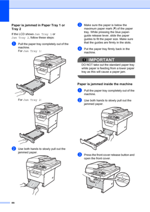 Page 10188
Paper is jammed in Paper Tray 1 or 
Tray 2
C
If the LCD shows Jam Tray 1 or 
Jam Tray 2, follow these steps:
aPull the paper tray completely out of the 
machine.
For Jam Tray 1:
 
For Jam Tray 2: 
bUse both hands to slowly pull out the 
jammed paper.
 
cMake sure the paper is below the 
maximum paper mark (b) of the paper 
tray. While pressing the blue paper-
guide release lever, slide the paper 
guides to fit the paper size. Make sure 
that the guides are firmly in the slots.
dPut the paper tray...