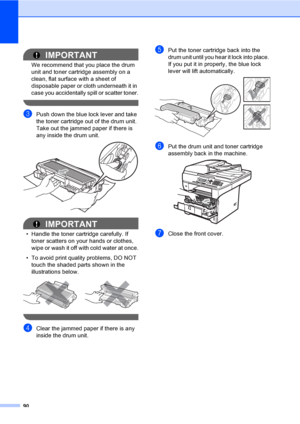 Page 10390
IMPORTANT
We recommend that you place the drum 
unit and toner cartridge assembly on a 
clean, flat surface with a sheet of 
disposable paper or cloth underneath it in 
case you accidentally spill or scatter toner.
 
cPush down the blue lock lever and take 
the toner cartridge out of the drum unit. 
Take out the jammed paper if there is 
any inside the drum unit.
 
IMPORTANT
• Handle the toner cartridge carefully. If 
toner scatters on your hands or clothes, 
wipe or wash it off with cold water at...