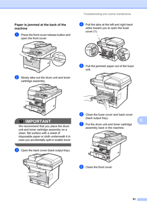 Page 104Troubleshooting and routine maintenance
91
C
Paper is jammed at the back of the 
machine
C
aPress the front cover release button and 
open the front cover. 
 
bSlowly take out the drum unit and toner 
cartridge assembly.
 
IMPORTANT
We recommend that you place the drum 
unit and toner cartridge assembly on a 
clean, flat surface with a sheet of 
disposable paper or cloth underneath it in 
case you accidentally spill or scatter toner.
 
cOpen the back cover (back output tray).  
dPull the tabs at the left...