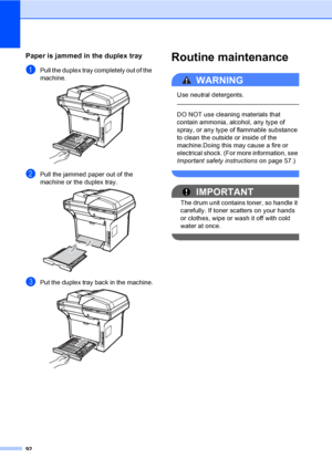 Page 10592
Paper is jammed in the duplex trayC
aPull the duplex tray completely out of the 
machine.
 
bPull the jammed paper out of the 
machine or the duplex tray.
 
cPut the duplex tray back in the machine. 
Routine maintenanceC
WARNING 
Use neutral detergents.
  
DO NOT use cleaning materials that 
contain ammonia, alcohol, any type of 
spray, or any type of flammable substance 
to clean the outside or inside of the 
machine.Doing this may cause a fire or 
electrical shock. (For more information, see...