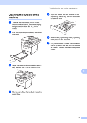 Page 106Troubleshooting and routine maintenance
93
C Cleaning the outside of the 
machineC
aTurn off the machine’s power switch. 
Disconnect all cables, and then unplug 
the power cord from the AC power 
outlet.
bPull the paper tray completely out of the 
machine.
 
cWipe the outside of the machine with a 
dry, lint-free soft cloth to remove dust.
 
dRemove anything that is stuck inside the 
paper tray.
eWipe the inside and the outside of the 
paper tray with a dry, lint-free soft cloth 
to remove dust....