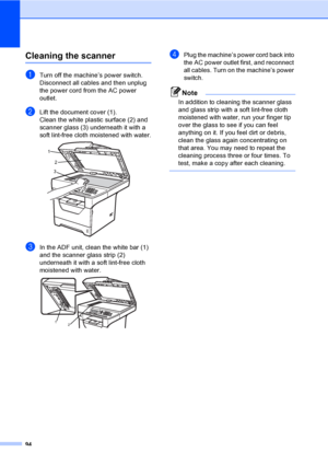 Page 10794
Cleaning the scannerC
aTurn off the machine’s power switch. 
Disconnect all cables and then unplug 
the power cord from the AC power 
outlet.
bLift the document cover (1).
Clean the white plastic surface (2) and 
scanner glass (3) underneath it with a 
soft lint-free cloth moistened with water.
 
cIn the ADF unit, clean the white bar (1) 
and the scanner glass strip (2) 
underneath it with a soft lint-free cloth 
moistened with water.
 
dPlug the machine’s power cord back into 
the AC power outlet...