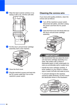 Page 10996
cWipe the laser scanner window (1) by 
wiping it with a dry, lint-free soft cloth.
 
dPut the drum unit and toner cartridge 
assembly back in the machine.
 
eClose the front cover.
fPlug the machine’s power cord back into 
the AC power outlet first.Turn on the 
machine’s power switch.
Cleaning the corona wireC
If you have print quality problems, clean the 
corona wire as follows:
aTurn off the machine’s power switch. 
Disconnect all cables, and then unplug 
the power cord from the AC power 
outlet....