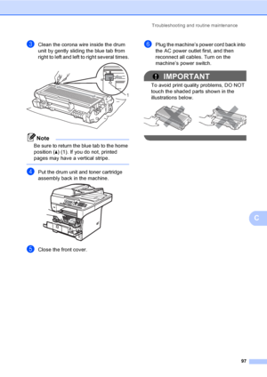Page 110Troubleshooting and routine maintenance
97
C
cClean the corona wire inside the drum 
unit by gently sliding the blue tab from 
right to left and left to right several times.
 
Note
Be sure to return the blue tab to the home 
position (a) (1). If you do not, printed 
pages may have a vertical stripe.
 
dPut the drum unit and toner cartridge 
assembly back in the machine.
 
eClose the front cover.
fPlug the machine’s power cord back into 
the AC power outlet first, and then 
reconnect all cables. Turn on...