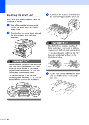 Page 11198
Cleaning the drum unitC
If you have print quality problems, clean the 
drum unit as follows.
aTurn off the machine’s power switch. 
Unplug the power cord from the AC 
power outlet. 
bOpen the front cover and slowly take out 
the drum unit and toner cartridge 
assembly.
 
IMPORTANT
• We recommend that you put the drum unit 
and toner cartridge assembly on a clean, 
flat surface with a sheet of disposable 
paper or cloth underneath it in case you 
accidentally spill or scatter toner.
• To prevent damage...