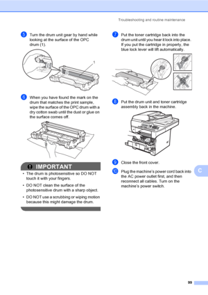 Page 112Troubleshooting and routine maintenance
99
C
eTurn the drum unit gear by hand while 
looking at the surface of the OPC 
drum (1).
 
fWhen you have found the mark on the 
drum that matches the print sample, 
wipe the surface of the OPC drum with a 
dry cotton swab until the dust or glue on 
the surface comes off.
 
IMPORTANT
• The drum is photosensitive so DO NOT 
touch it with your fingers.
• DO NOT clean the surface of the 
photosensitive drum with a sharp object.
• DO NOT use a scrubbing or wiping...