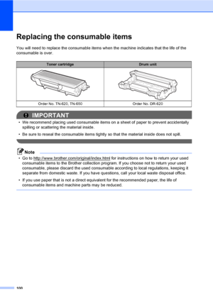 Page 113100
Replacing the consumable itemsC
You will need to replace the consumable items when the machine indicates that the life of the 
consumable is over.
IMPORTANT
• We recommend placing used consumable items on a sheet of paper to prevent accidentally 
spilling or scattering the material inside.
• Be sure to reseal the consumable items tightly so that the material inside does not spill.
 
Note
• Go to http://www.brother.com/original/index.html for instructions on how to return your used 
consumable items...