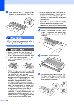 Page 115102
cPush down the blue lock lever and take 
the used toner cartridge out of the drum 
unit.
 
WARNING 
DO NOT put a toner cartridge into a fire. It 
could explode, resulting in injuries.
 
IMPORTANT
• Handle the toner cartridge carefully. If 
toner scatters on your hands or clothes, 
wipe or wash it off with cold water at once.
• To avoid print quality problems, DO NOT 
touch the shaded parts shown in the 
illustrations.
 
• Brother strongly recommends that you DO 
NOT refill the toner cartridge...