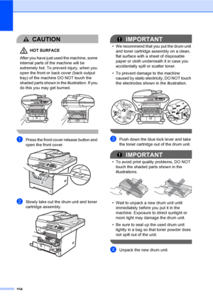 Page 117104
CAUTION 
HOT SURFACE
After you have just used the machine, some 
internal parts of the machine will be 
extremely hot. To prevent injury, when you 
open the front or back cover (back output 
tray) of the machine DO NOT touch the 
shaded parts shown in the illustration. If you 
do this you may get burned.
 
 
aPress the front cover release button and 
open the front cover. 
 
bSlowly take out the drum unit and toner 
cartridge assembly.
 
IMPORTANT
• We recommend that you put the drum unit 
and toner...