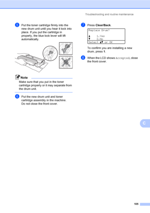 Page 118Troubleshooting and routine maintenance
105
C
ePut the toner cartridge firmly into the 
new drum unit until you hear it lock into 
place. If you put the cartridge in 
properly, the blue lock lever will lift 
automatically.
 
Note
Make sure that you put in the toner 
cartridge properly or it may separate from 
the drum unit.
 
fPut the new drum unit and toner 
cartridge assembly in the machine.
Do not close the front cover.
gPress Clear/Back. 
Replace Drum?
a1.Yes
b2.No
Selectabor OK
To confirm you are...