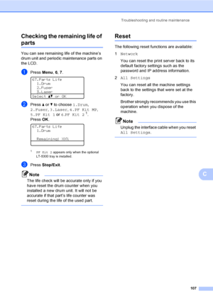 Page 120Troubleshooting and routine maintenance
107
C Checking the remaining life of 
partsC
You can see remaining life of the machine’s 
drum unit and periodic maintenance parts on 
the LCD.
aPress Menu, 6, 7. 
67.Parts Life
1.Drum
2.Fuser
3.Laser
Selectabor OK
bPress a or b to choose 1.Drum, 
2.Fuser, 3.Laser, 4.PF Kit MP, 
5.PF Kit 1 or 6.PF Kit 2
1.
PressOK.
 
67.Parts Life
1.Drum
Remaining: XX%
1PF Kit 2 appears only when the optional 
LT-5300 tray is installed.
cPressStop/Exit.
Note
The life check will be...