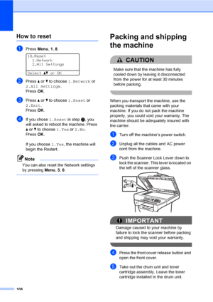 Page 121108
How to resetC
aPress Menu, 1, 8. 
18.Reset
1.Network
2.All Settings
Selectabor OK
bPress a or b to choose 1.Network or 
2.All Settings.
Press OK.
cPress a or b to choose 1.Reset or 
2.Exit.
Press OK.
dIf you chose 1.Reset in step c, you 
will asked to reboot the machine. Press 
a or b to choose 1.Yes or 2.No.
Press OK.
 
If you choose 1.Yes, the machine will 
begin the Restart.
Note
You can also reset the Network settings 
by pressing Menu, 5, 0.
 
Packing and shipping 
the machine
C
CAUTION 
Make...