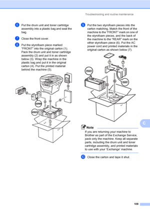 Page 122Troubleshooting and routine maintenance
109
C
fPut the drum unit and toner cartridge 
assembly into a plastic bag and seal the 
bag.
gClose the front cover.
hPut the styrofoam piece marked 
“FRONT” into the original carton (1). 
Pack the drum unit and toner cartridge 
assembly (2) and put it in as shown 
below (3). Wrap the machine in the 
plastic bag and put it in the original 
carton (4). Put the printed material 
behind the machine (5).
 
iPut the two styrofoam pieces into the 
carton matching. Match...