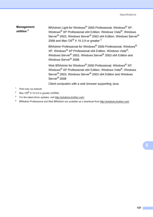 Page 150Specifications
137
E
1Print only via network
2Mac OS® X 10.3.9 or greater (mDNS)
3For the latest driver updates, visit http://solutions.brother.com/
4BRAdmin Professional and Web BRAdmin are available as a download from http://solutions.brother.com/
Management 
utilities
4BRAdmin Light for Windows® 2000 Professional, Windows® XP, 
Windows
® XP Professional x64 Edition, Windows Vista®, Windows 
Server
® 2003, Windows Server® 2003 x64 Edition, Windows Server® 
2008 and Mac OS
® X 10.3.9 or greater3
BRAdmin...