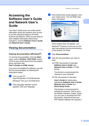 Page 16General information
3
1
Accessing the 
Software User’s Guide 
and Network User’s 
Guide
1
This User’s Guide does not contain all the 
information about the machine such as how 
to use the advanced features of Printer, 
Scanner and Network. When you are ready to 
learn detailed information about these 
operations, read the Software User’s Guide 
and Network User’s Guide.
Viewing documentation1
Viewing documentation (Windows®)1
To view the documentation, from the Start 
menu, point to Brother, DCP-XXXX...