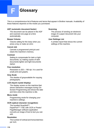 Page 151138
F
This is a comprehensive list of features and terms that appear in Brother manuals. Availability of 
these features depends on the model you purchased.
GlossaryF
ADF (automatic document feeder)
The document can be placed in the ADF 
and scanned one page at a time 
automatically.
Beeper Volume
Volume setting for the beep when you 
press a key or make an error.
Cancel Job
Cancels a programmed print job and 
clears the machine’s memory.
Contrast
Setting to compensate for dark or light 
documents, by...