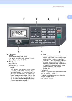 Page 20General information
7
1
 
8 Scan
Puts the machine in Scan mode. 
(For details about scanning, see the Software 
User’s Guide on the CD-ROM.)
9 Print keys:
Secure/Direct
This key has two functions.
„Secure
You can print data saved in memory when 
you enter your four-digit password. (For 
details about using the Secure key, see the 
Software User’s Guide on the CD-ROM.)
When using Secure Function Lock, you can 
switch restricted users by holding down c 
as you press Secure/Direct. (See Secure 
Function...