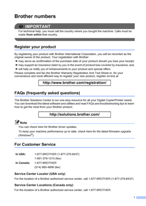 Page 3i
Brother numbers
IMPORTANT
For technical help, you must call the country where you bought the machine. Calls must be 
made from within that country.
 
Register your product
By registering your product with Brother International Corporation, you will be recorded as the 
original owner of the product. Your registration with Brother:
„may serve as confirmation of the purchase date of your product should you lose your receipt;
„may support an insurance claim by you in the event of product loss covered by...