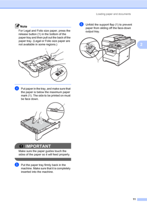 Page 24Loading paper and documents
11
2
Note
For Legal and Folio size paper, press the 
release button (1) in the bottom of the 
paper tray and then pull out the back of the 
paper tray. (Legal or Folio size paper are 
not available in some regions.)
 
 
dPut paper in the tray, and make sure that 
the paper is below the maximum paper 
mark (1). The side to be printed on must 
be face down.
 
IMPORTANT
Make sure the paper guides touch the 
sides of the paper so it will feed properly.
 
ePut the paper tray firmly...