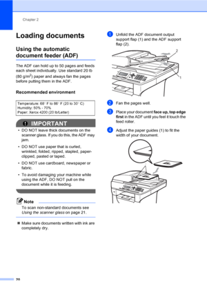 Page 33Chapter 2
20
Loading documents2
Using the automatic 
document feeder (ADF)2
The ADF can hold up to 50 pages and feeds 
each sheet individually. Use standard 20 lb 
(80 g/m
2) paper and always fan the pages 
before putting them in the ADF.
Recommended environment2
IMPORTANT
• DO NOT leave thick documents on the 
scanner glass. If you do this, the ADF may 
jam.
• DO NOT use paper that is curled, 
wrinkled, folded, ripped, stapled, paper-
clipped, pasted or taped.
• DO NOT use cardboard, newspaper or...