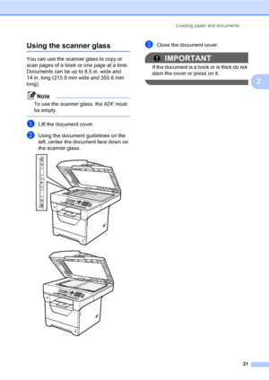 Page 34Loading paper and documents
21
2
Using the scanner glass2
You can use the scanner glass to copy or 
scan pages of a book or one page at a time.
Documents can be up to 8.5 in. wide and 
14 in. long (215.9 mm wide and 355.6 mm 
long).
Note
To use the scanner glass, the ADF must 
be empty.
 
aLift the document cover.
bUsing the document guidelines on the 
left, center the document face down on 
the scanner glass.
 
 
cClose the document cover.
IMPORTANT
If the document is a book or is thick do not 
slam the...