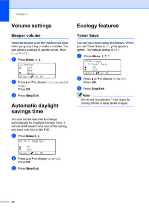 Page 37Chapter 3
24
Volume settings3
Beeper volume3
When the beeper is on, the machine will beep 
when you press a key or make a mistake. You 
can choose a range of volume levels, from 
High to Off.
aPress Menu, 1, 2. 
12.Beeper
aLow
Med
bHigh
Selectabor OK
bPress a or b to choose Off, Low, Med or 
High.
PressOK.
cPress Stop/Exit.
Automatic daylight 
savings time
3
You can set the machine to change 
automatically for Daylight Savings Time. It 
will set itself forward one hour in the Spring, 
and back one hour...