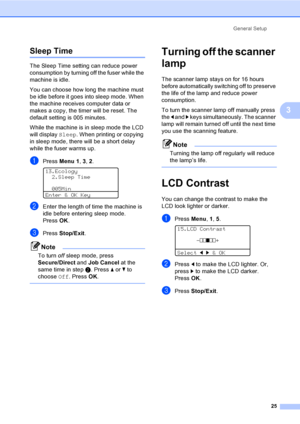 Page 38General Setup
25
3
Sleep Time3
The Sleep Time setting can reduce power 
consumption by turning off the fuser while the 
machine is idle. 
You can choose how long the machine must 
be idle before it goes into sleep mode. When 
the machine receives computer data or 
makes a copy, the timer will be reset. The 
default setting is 005 minutes. 
While the machine is in sleep mode the LCD 
will display Sleep. When printing or copying 
in sleep mode, there will be a short delay 
while the fuser warms up.
aPress...