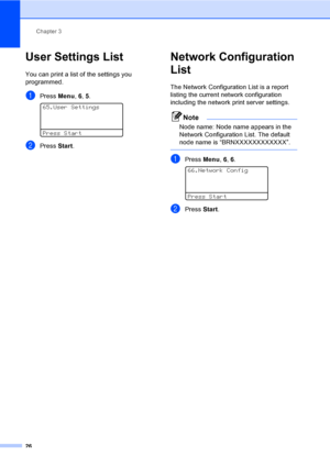 Page 39Chapter 3
26
User Settings List3
You can print a list of the settings you 
programmed.
aPress Menu, 6, 5. 
65.User Settings
Press Start
bPress Start.
Network Configuration 
List
3
The Network Configuration List is a report 
listing the current network configuration 
including the network print server settings.
Note
Node name: Node name appears in the 
Network Configuration List. The default 
node name is “BRNXXXXXXXXXXXX”.
 
aPress Menu, 6, 6. 
66.Network Config
Press Start
bPress Start.
 