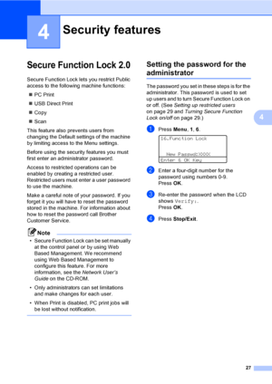 Page 4027
4
4
Secure Function Lock 2.04
Secure Function Lock lets you restrict Public 
access to the following machine functions:
„PC Print
„USB Direct Print
„Copy
„Scan
This feature also prevents users from 
changing the Default settings of the machine 
by limiting access to the Menu settings.
Before using the security features you must 
first enter an administrator password.
Access to restricted operations can be 
enabled by creating a restricted user. 
Restricted users must enter a user password 
to use the...