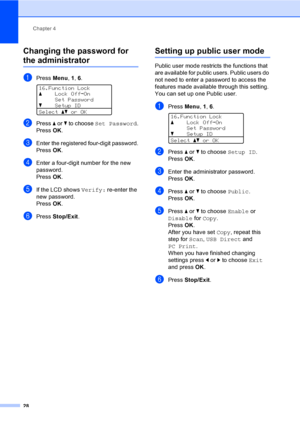 Page 41Chapter 4
28
Changing the password for 
the administrator4
aPress Menu, 1, 6. 
16.Function Lock
aLock OffiOn
Set Password
bSetup ID
Selectabor OK
bPress a or b to choose Set Password.
PressOK.
cEnter the registered four-digit password.
PressOK.
dEnter a four-digit number for the new 
password.
PressOK.
eIf the LCD shows Verify: re-enter the 
new password.
PressOK.
fPress Stop/Exit.
Setting up public user mode4
Public user mode restricts the functions that 
are available for public users. Public users do...
