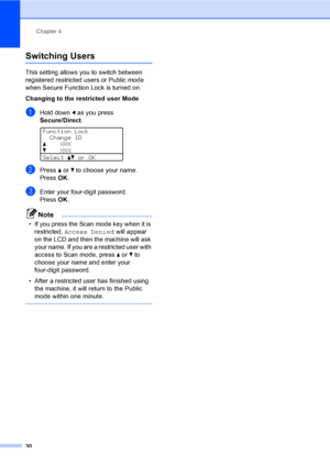 Page 43Chapter 4
30
Switching Users4
This setting allows you to switch between 
registered restricted users or Public mode 
when Secure Function Lock is turned on.
Changing to the restricted user Mode
aHold down d as you press 
Secure/Direct.
 
Function Lock
Change ID
aXXX
bXXX
Selectabor OK
bPress a or b to choose your name.
Press OK.
cEnter your four-digit password.
Press OK.
Note
• If you press the Scan mode key when it is 
restricted, Access Denied will appear 
on the LCD and then the machine will ask 
your...