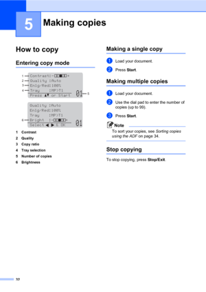 Page 45
32
5
How to copy5
Entering copy mode5
 
 
1 Contrast
2Quality
3Copy ratio
4 Tray selection
5 Number of copies
6 Brightness
Making a single copy5
aLoad your document.
bPress  Start.
Making multiple copies5
aLoad your document.
bUse the dial pad to enter the number of 
copies (up to 99).
cPress  Start.
Note
To sort your copies, see  Sorting copies 
using the ADF  on page 34.
 
Stop copying5
To stop copying, press  Stop/Exit.
Making copies5
Contrast:-      +  
Quality :Auto
Enlg/Red:100%     
Tray...