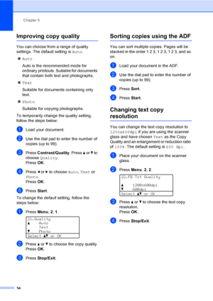 Page 47Chapter 5
34
Improving copy quality5
You can choose from a range of quality 
settings. The default setting is Auto.
„Auto
Auto is the recommended mode for 
ordinary printouts. Suitable for documents 
that contain both text and photographs.
„Text
Suitable for documents containing only 
text.
„Photo
Suitable for copying photographs.
To temporarily change the quality setting, 
follow the steps below:
aLoad your document.
bUse the dial pad to enter the number of 
copies (up to 99).
cPress Contrast/Quality....