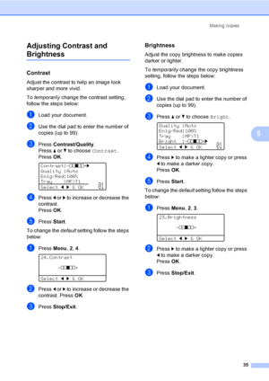 Page 48Making copies
35
5 Adjusting Contrast and 
Brightness5
Contrast5
Adjust the contrast to help an image look 
sharper and more vivid.
To temporarily change the contrast setting, 
follow the steps below:
aLoad your document.
bUse the dial pad to enter the number of 
copies (up to 99).
cPress Contrast/Quality.
Press a or b to choose Contrast. 
PressOK.
 
Contrast:-nnonn+c
Quality :Auto
Enlg/Red:100%
Tray :MP>T1
Selectdc&OK
01
dPress d or c to increase or decrease the 
contrast.
PressOK.
ePress Start.
To...