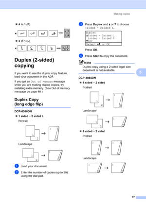 Page 50Making copies
37
5
„4 in 1 (P)
 
„4 in 1 (L)
 
Duplex (2-sided) 
copying 
5
If you want to use the duplex copy feature, 
load your document in the ADF.
If you get an Out of Memory message 
while you are making duplex copies, try 
installing extra memory. (See Out of memory 
message on page 40.)
Duplex Copy 
(long edge flip)5
DCP-8080DN
„1 sided i 2 sided L
Portrait
 
Landscape
 
aLoad your document.
bEnter the number of copies (up to 99) 
using the dial pad.
cPress Duplex and a or b to choose...