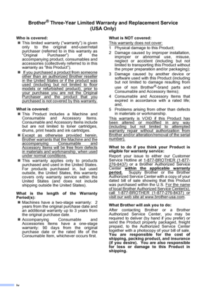 Page 6iv
Brother® Three-Year Limited Warranty and Replacement Service    
(USA Only)
Who is covered:
„This limited warranty (“warranty”) is given
only to the original end-user/retail
purchaser (referred to in this warranty as
“Original Purchaser”) of the
accompanying product, consumables and
accessories (collectively referred to in this
warranty as “this Product”).
„ If you purchased a product from someone
other than an authorized Brother reseller
in the United States or if the product wasused (including but...