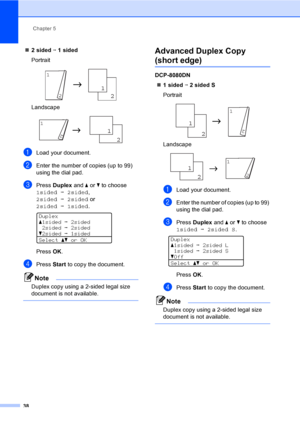 Page 51Chapter 5
38
„2 sided i 1 sided
Portrait
 
Landscape
 
aLoad your document.
bEnter the number of copies (up to 99) 
using the dial pad.
cPress Duplex and a or b to choose 
1sidedi2sided, 
2sidedi2sided or 
2sidedi1sided.
 
Duplex
a1sidedi2sided
2sidedi2sided
b2sidedi1sided
Selectabor OK
PressOK.
dPress Start to copy the document.
Note
Duplex copy using a 2-sided legal size 
document is not available.
 
Advanced Duplex Copy 
(short edge)5
DCP-8080DN
„1 sided i 2 sided S
Portrait
 
Landscape
 
aLoad your...