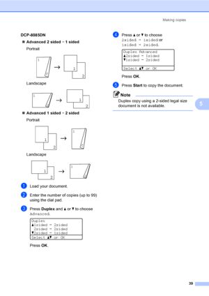 Page 52Making copies
39
5
DCP-8085DN
„Advanced 2 sided i 1 sided
Portrait
 
Landscape
 
„Advanced 1 sided i 2 sided
Portrait
 
Landscape
 
aLoad your document.
bEnter the number of copies (up to 99) 
using the dial pad.
cPress Duplex and a or b to choose 
Advanced.
 
Duplex
a1sidedi2sided
2sidedi2sided
b2sidedi1sided
Selectabor OK
PressOK.
dPress a or b to choose 
2sidedi1sided or 
1sidedi2sided.
 
Duplex Advanced
a2sidedi1sided
b1sidedi2sided
Selectabor OK
Press OK.
ePress Start to copy the document.
Note...