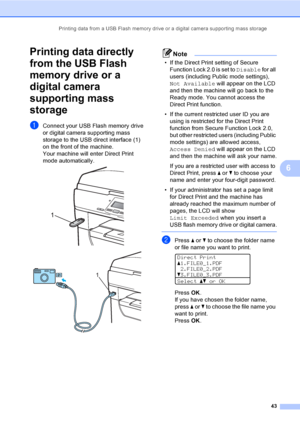 Page 56Printing data from a USB Flash memory drive or a digital camera supporting mass storage
43
6
Printing data directly 
from the USB Flash 
memory drive or a 
digital camera 
supporting mass 
storage
6
aConnect your USB Flash memory drive 
or digital camera supporting mass 
storage to the USB direct interface (1) 
on the front of the machine.
Your machine will enter Direct Print 
mode automatically.
 
 
Note
• If the Direct Print setting of Secure 
Function Lock 2.0 is set to Disable for all 
users...