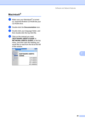 Page 62Software and Network features
49
7
Macintosh®7
aMake sure your Macintosh® is turned 
on. Insert the Brother CD-ROM into your 
CD-ROM drive.
bDouble-click the Documentation icon.
cDouble-click your language folder, and 
then double-click the top.html file.
dClick on the manual you want 
(SOFTWARE USER’S GUIDE or 
NETWORK USER’S GUIDE) in the top 
menu, and then click the heading you 
would like to read from the list at the left 
of the window.
 
 