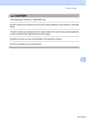 Page 66Safety and legal
53
A
CAUTION 
Avoid placing your machine in a high-traffic area.
  
DO NOT connect your machine to an AC power outlet controlled by wall switches or automatic 
timers.
  
 DO NOT connect your machine to an AC power outlet on the same circuit as large appliances 
or other equipment that might disrupt the power supply.
  
Disruption of power can wipe out information in the machine’s memory.
  
DO NOT put objects on top of the machine.
 
 