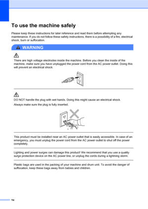 Page 6754
To use the machine safelyA
Please keep these instructions for later reference and read them before attempting any 
maintenance. If you do not follow these safety instructions, there is a possibility of a fire, electrical 
shock, burn or suffocation.
WARNING 
There are high voltage electrodes inside the machine. Before you clean the inside of the 
machine, make sure you have unplugged the power cord from the AC power outlet. Doing this 
will prevent an electrical shock.
 
 
 
DO NOT handle the plug...