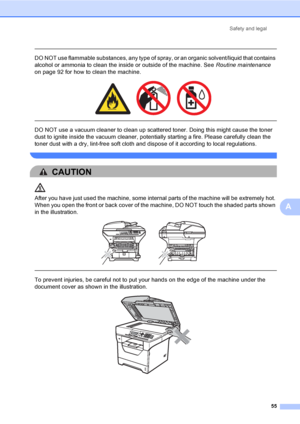 Page 68Safety and legal
55
A
 
DO NOT use flammable substances, any type of spray, or an organic solvent/liquid that contains 
alcohol or ammonia to clean the inside or outside of the machine. See Routine maintenance 
on page 92 for how to clean the machine.
 
 
 
DO NOT use a vacuum cleaner to clean up scattered toner. Doing this might cause the toner 
dust to ignite inside the vacuum cleaner, potentially starting a fire. Please carefully clean the 
toner dust with a dry, lint-free soft cloth and dispose of it...