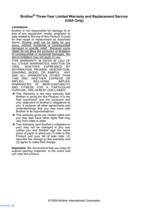 Page 8vi
Brother® Three-Year Limited Warranty and Replacement Service 
(USA Only)
Limitations:
Brother is not responsible for damage to or
loss of any equipment, media, programs or
data related to the use of this Product. Except
for that repair or replacement as described
above, Brother shall not be liable for any
direct, indirect, incidental or consequential
damages or specific relief.  Because somestates do not allow the exclusion or limitation
of consequential or incidental damages, the
above limitation may...