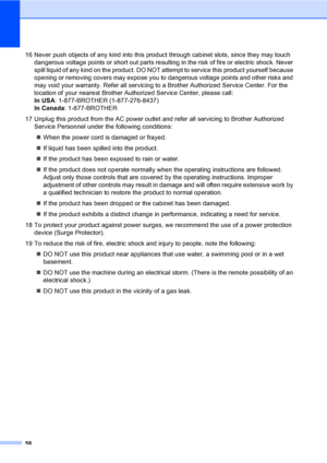 Page 7158
16 Never push objects of any kind into this product through cabinet slots, since they may touch 
dangerous voltage points or short out parts resulting in the risk of fire or electric shock. Never 
spill liquid of any kind on the product. DO NOT attempt to service this product yourself because 
opening or removing covers may expose you to dangerous voltage points and other risks and 
may void your warranty. Refer all servicing to a Brother Authorized Service Center. For the 
location of your nearest...
